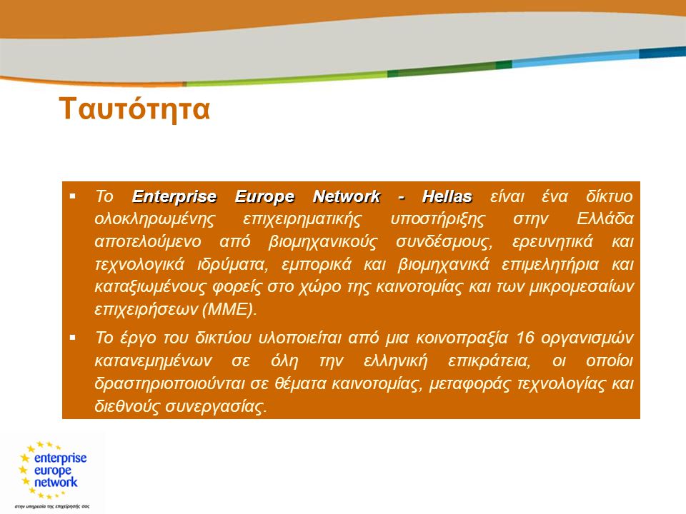 Ταυτότητα Enterprise Europe Network - Hellas  Το Enterprise Europe Network - Hellas είναι ένα δίκτυο ολοκληρωμένης επιχειρηματικής υποστήριξης στην Ελλάδα αποτελούμενο από βιομηχανικούς συνδέσμους, ερευνητικά και τεχνολογικά ιδρύματα, εμπορικά και βιομηχανικά επιμελητήρια και καταξιωμένους φορείς στο χώρο της καινοτομίας και των μικρομεσαίων επιχειρήσεων (ΜΜΕ).
