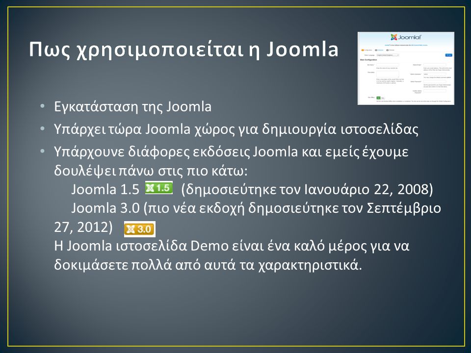 • Εγκατάσταση της Joomla • Υπάρχει τώρα Joomla χώρος για δημιουργία ιστοσελίδας • Υπάρχουνε διάφορες εκδόσεις Joomla και εμείς έχουμε δουλέψει πάνω στις πιο κάτω: Joomla 1.5 (δημοσιεύτηκε τον Ιανουάριο 22, 2008) Joomla 3.0 (πιο νέα εκδοχή δημοσιεύτηκε τον Σεπτέμβριο 27, 2012) Η Joomla ιστοσελίδα Demo είναι ένα καλό μέρος για να δοκιμάσετε πολλά από αυτά τα χαρακτηριστικά.