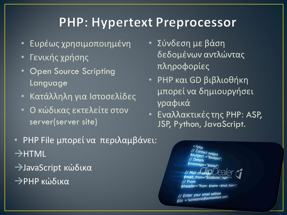 • Ευρέως χρησιμοποιημένη • Γενικής χρήσης • Open Source Scripting Language • Κατάλληλη για Ιστοσελίδες • Ο κώδικας εκτελείτε στον server(server site) • Σύνδεση με βάση δεδομένων αντλώντας πληροφορίες • PHP και GD βιβλιοθήκη μπορεί να δημιουργήσει γραφικά • Εναλλακτικές της PHP: ASP, JSP, Python, JavaScript.