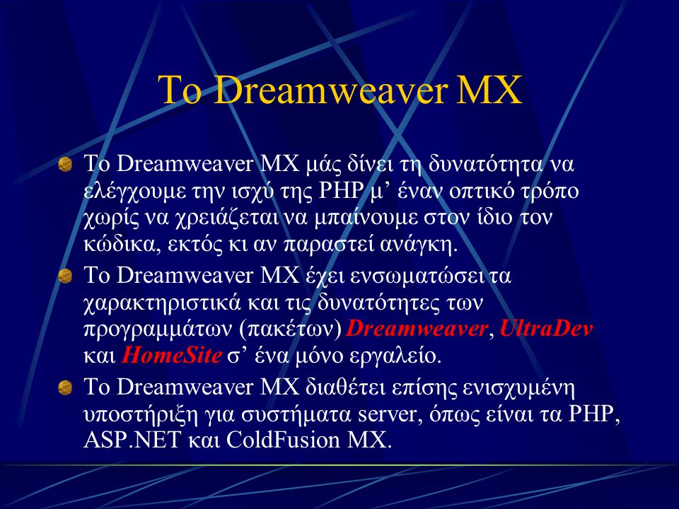 Το Dreamweaver MX Το Dreamweaver MX μάς δίνει τη δυνατότητα να ελέγχουμε την ισχύ της PHP μ’ έναν οπτικό τρόπο χωρίς να χρειάζεται να μπαίνουμε στον ίδιο τον κώδικα, εκτός κι αν παραστεί ανάγκη.