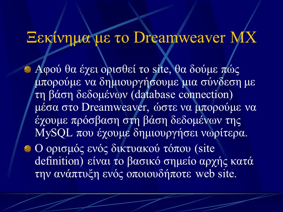 Ξεκίνημα με το Dreamweaver MX Αφού θα έχει ορισθεί το site, θα δούμε πώς μπορούμε να δημιουργήσουμε μια σύνδεση με τη βάση δεδομένων (database connection) μέσα στο Dreamweaver, ώστε να μπορούμε να έχουμε πρόσβαση στη βάση δεδομένων της MySQL που έχουμε δημιουργήσει νωρίτερα.