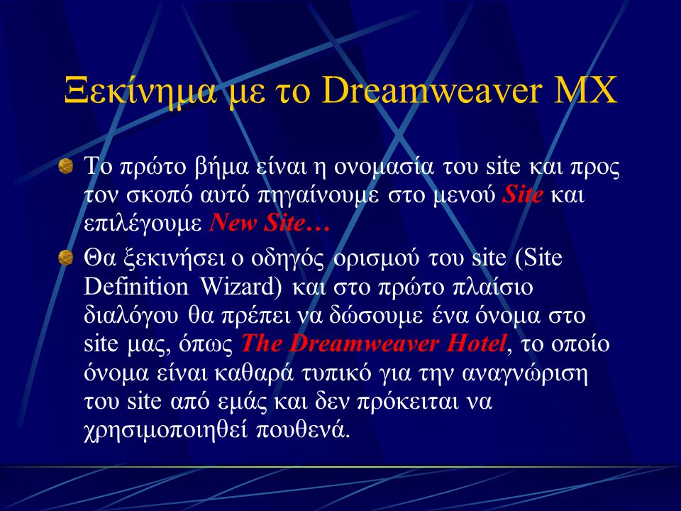 Ξεκίνημα με το Dreamweaver MX Το πρώτο βήμα είναι η ονομασία του site και προς τον σκοπό αυτό πηγαίνουμε στο μενού Site και επιλέγουμε New Site… Θα ξεκινήσει ο οδηγός ορισμού του site (Site Definition Wizard) και στο πρώτο πλαίσιο διαλόγου θα πρέπει να δώσουμε ένα όνομα στο site μας, όπως The Dreamweaver Hotel, το οποίο όνομα είναι καθαρά τυπικό για την αναγνώριση του site από εμάς και δεν πρόκειται να χρησιμοποιηθεί πουθενά.