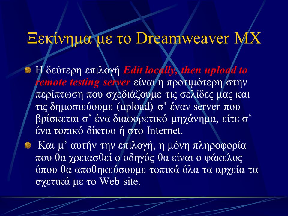 Ξεκίνημα με το Dreamweaver MX Η δεύτερη επιλογή Edit locally, then upload to remote testing server είναι η προτιμότερη στην περίπτωση που σχεδιάζουμε τις σελίδες μας και τις δημοσιεύουμε (upload) σ’ έναν server που βρίσκεται σ’ ένα διαφορετικό μηχάνημα, είτε σ’ ένα τοπικό δίκτυο ή στο Internet.