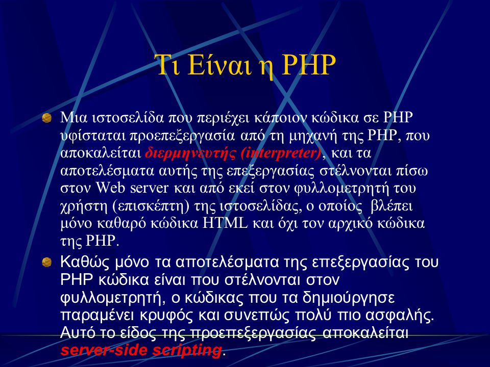 Τι Είναι η PHP Μια ιστοσελίδα που περιέχει κάποιον κώδικα σε PHP υφίσταται προεπεξεργασία από τη μηχανή της PHP, που αποκαλείται διερμηνευτής (interpreter), και τα αποτελέσματα αυτής της επεξεργασίας στέλνονται πίσω στον Web server και από εκεί στον φυλλομετρητή του χρήστη (επισκέπτη) της ιστοσελίδας, ο οποίος βλέπει μόνο καθαρό κώδικα HTML και όχι τον αρχικό κώδικα της PHP.