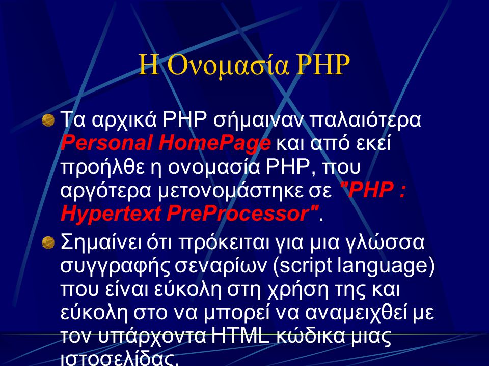 Η Ονομασία PHP Τα αρχικά PHP σήμαιναν παλαιότερα Personal HomePage και από εκεί προήλθε η ονομασία PHP, που αργότερα μετονομάστηκε σε PHP : Hypertext PreProcessor .