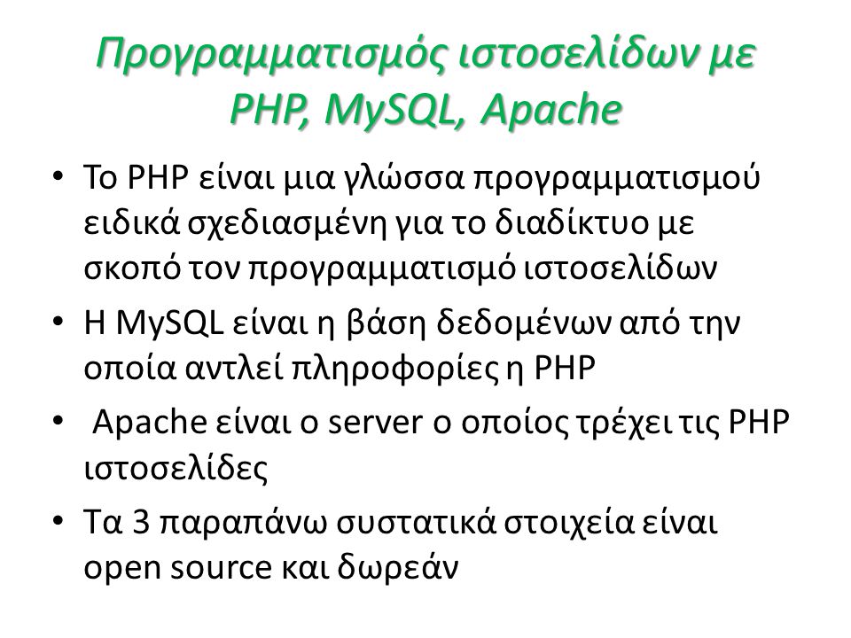 Προγραμματισμός ιστοσελίδων με PHP, MySQL, Apache • Το PHP είναι μια γλώσσα προγραμματισμού ειδικά σχεδιασμένη για το διαδίκτυο με σκοπό τον προγραμματισμό ιστοσελίδων • H MySQL είναι η βάση δεδομένων από την οποία αντλεί πληροφορίες η PHP • Apache είναι ο server ο οποίος τρέχει τις PHP ιστοσελίδες • Τα 3 παραπάνω συστατικά στοιχεία είναι open source και δωρεάν
