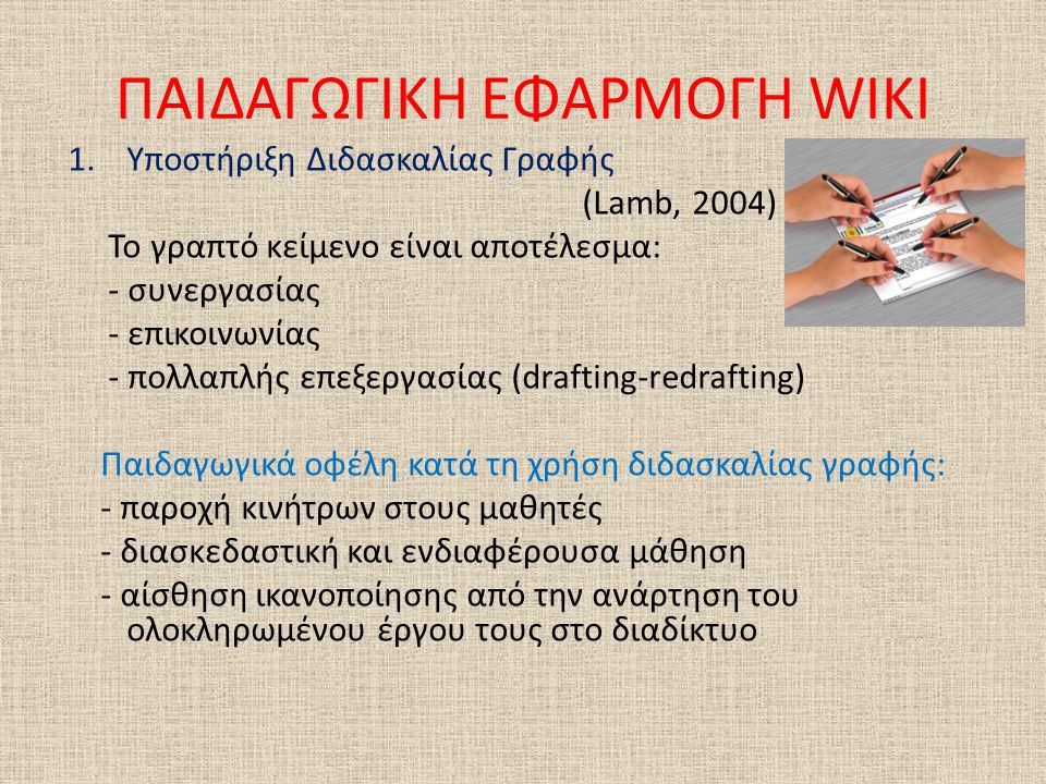 ΠΑΙΔΑΓΩΓΙΚΗ ΕΦΑΡΜΟΓΗ WIKI 1.Υποστήριξη Διδασκαλίας Γραφής (Lamb, 2004) Το γραπτό κείμενο είναι αποτέλεσμα: - συνεργασίας - επικοινωνίας - πολλαπλής επεξεργασίας (drafting-redrafting) Παιδαγωγικά οφέλη κατά τη χρήση διδασκαλίας γραφής: - παροχή κινήτρων στους μαθητές - διασκεδαστική και ενδιαφέρουσα μάθηση - αίσθηση ικανοποίησης από την ανάρτηση του ολοκληρωμένου έργου τους στο διαδίκτυο