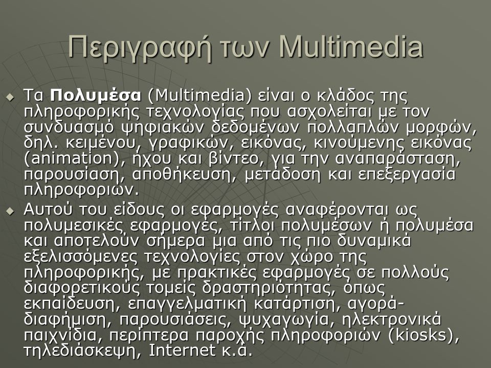 Περιγραφή των Multimedia  Τα Πολυμέσα (Multimedia) είναι ο κλάδος της πληροφορικής τεχνολογίας που ασχολείται με τον συνδυασμό ψηφιακών δεδομένων πολλαπλών μορφών, δηλ.