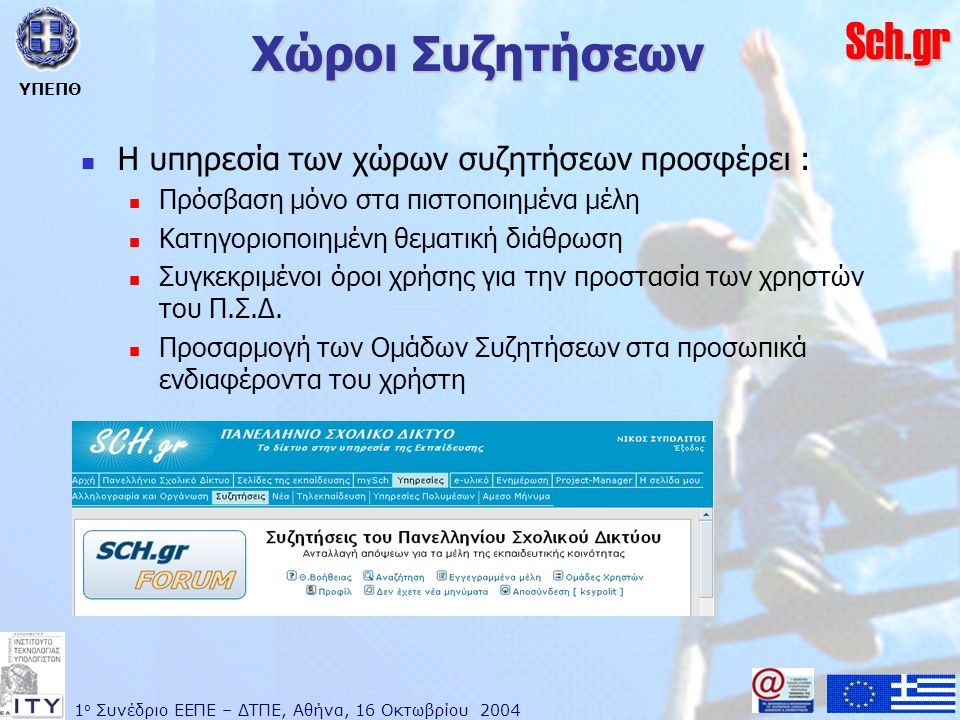 1 ο Συνέδριο ΕΕΠΕ – ΔΤΠΕ, Αθήνα, 16 Οκτωβρίου 2004 ΥΠΕΠΘ Sch.gr Χώροι Συζητήσεων  Η υπηρεσία των χώρων συζητήσεων προσφέρει :  Πρόσβαση μόνο στα πιστοποιημένα μέλη  Κατηγοριοποιημένη θεματική διάθρωση  Συγκεκριμένοι όροι χρήσης για την προστασία των χρηστών του Π.Σ.Δ.