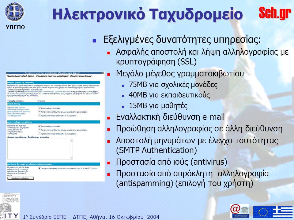 1 ο Συνέδριο ΕΕΠΕ – ΔΤΠΕ, Αθήνα, 16 Οκτωβρίου 2004 ΥΠΕΠΘ Sch.gr Ηλεκτρονικό Ταχυδρομείο  Εξελιγμένες δυνατότητες υπηρεσίας:  Ασφαλής αποστολή και λήψη αλληλογραφίας με κρυπτογράφηση (SSL)  Μεγάλο μέγεθος γραμματοκιβωτίου  75MB για σχολικές μονάδες  40MB για εκπαιδευτικούς  15MB για μαθητές  Εναλλακτική διεύθυνση   Προώθηση αλληλογραφίας σε άλλη διεύθυνση  Αποστολή μηνυμάτων με έλεγχο ταυτότητας (SMTP Authentication)  Προστασία από ιούς (antivirus)  Προστασία από απρόκλητη αλληλογραφία (antispamming) (επιλογή του χρήστη)