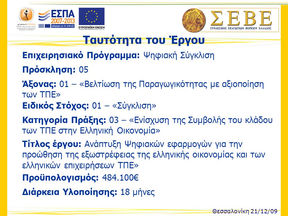 Ταυτότητα του Έργου Θεσσαλονίκη 21/12/09 Επιχειρησιακό Πρόγραμμα: Ψηφιακή Σύγκλιση Πρόσκληση: 05 Άξονας: 01 – «Βελτίωση της Παραγωγικότητας με αξιοποίηση των ΤΠΕ» Ειδικός Στόχος: 01 – «Σύγκλιση» Κατηγορία Πράξης: 03 – «Ενίσχυση της Συμβολής του κλάδου των ΤΠΕ στην Ελληνική Οικονομία» Τίτλος έργου: Ανάπτυξη Ψηφιακών εφαρμογών για την προώθηση της εξωστρέφειας της ελληνικής οικονομίας και των ελληνικών επιχειρήσεων ΤΠΕ» Προϋπολογισμός: € Διάρκεια Υλοποίησης: 18 μήνες