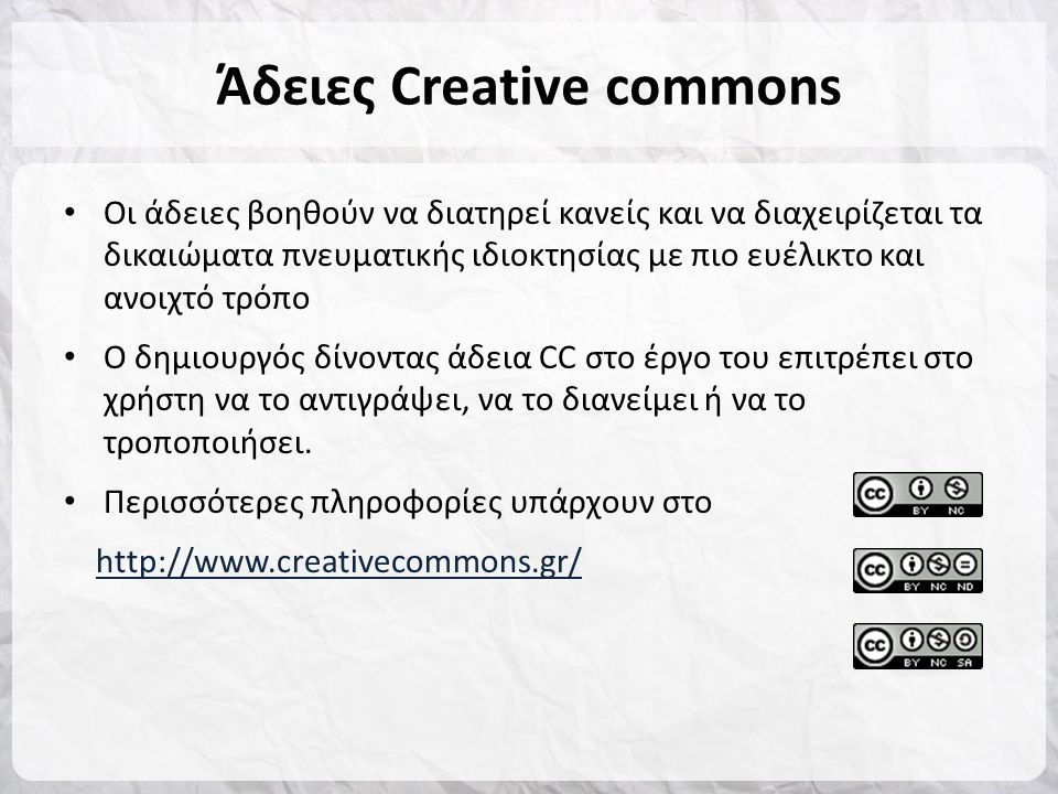 Άδειες Creative commons • Οι άδειες βοηθούν να διατηρεί κανείς και να διαχειρίζεται τα δικαιώματα πνευματικής ιδιοκτησίας με πιο ευέλικτο και ανοιχτό τρόπο • Ο δημιουργός δίνοντας άδεια CC στο έργο του επιτρέπει στο χρήστη να το αντιγράψει, να το διανείμει ή να το τροποποιήσει.