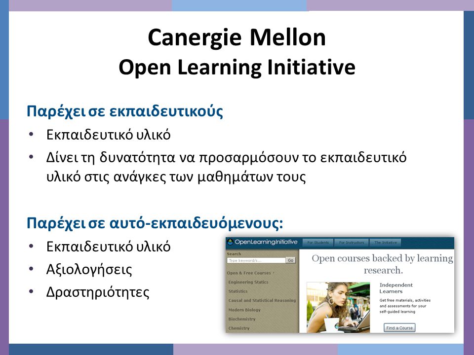 Canergie Mellon Open Learning Initiative Παρέχει σε εκπαιδευτικούς • Εκπαιδευτικό υλικό • Δίνει τη δυνατότητα να προσαρμόσουν το εκπαιδευτικό υλικό στις ανάγκες των μαθημάτων τους Παρέχει σε αυτό-εκπαιδευόμενους: • Εκπαιδευτικό υλικό • Αξιολογήσεις • Δραστηριότητες