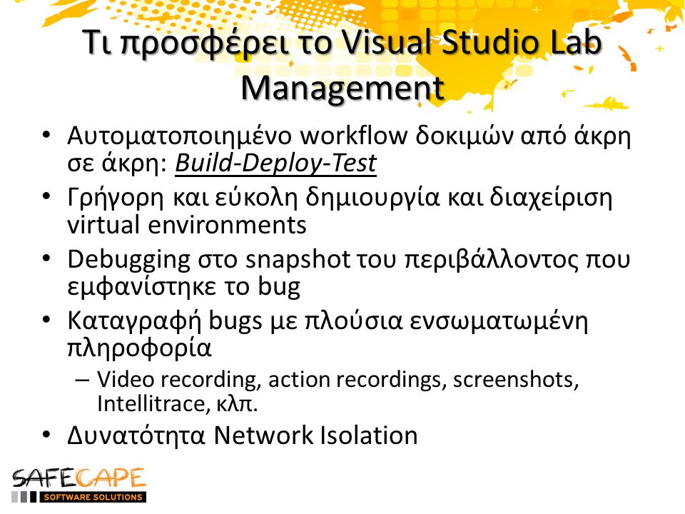 Τι προσφέρει το Visual Studio Lab Management • Αυτοματοποιημένο workflow δοκιμών από άκρη σε άκρη: Build-Deploy-Test • Γρήγορη και εύκολη δημιουργία και διαχείριση virtual environments • Debugging στο snapshot του περιβάλλοντος που εμφανίστηκε το bug • Καταγραφή bugs με πλούσια ενσωματωμένη πληροφορία – Video recording, action recordings, screenshots, Intellitrace, κλπ.