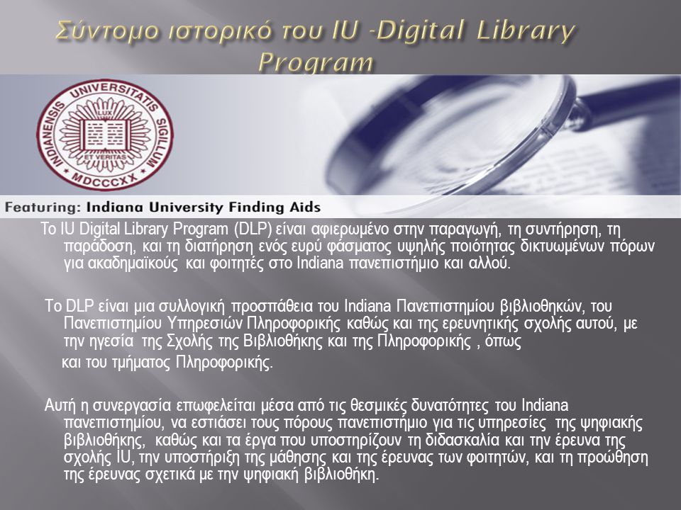 To IU Digital Library Program (DLP) είναι αφιερωμένο στην παραγωγή, τη συντήρηση, τη παράδοση, και τη διατήρηση ενός ευρύ φάσματος υψηλής ποιότητας δικτυωμένων πόρων για ακαδημαϊκούς και φοιτητές στο Indiana πανεπιστήμιο και αλλού.