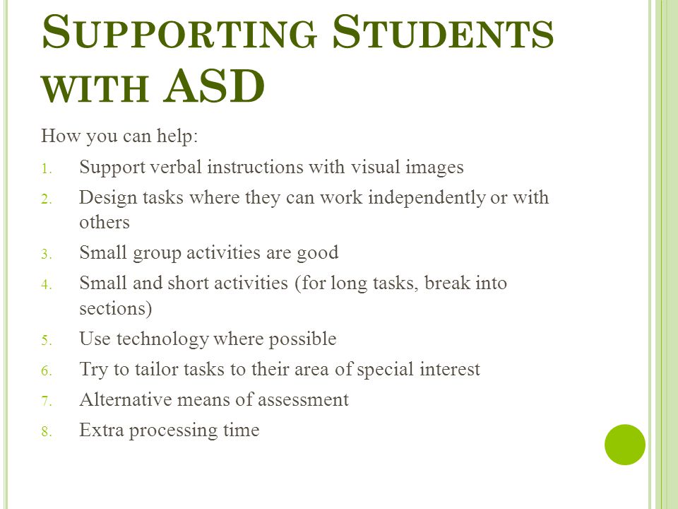 S UPPORTING S TUDENTS WITH ASD How you can help:  Support verbal instructions with visual images  Design tasks where they can work independently or with others  Small group activities are good  Small and short activities (for long tasks, break into sections)  Use technology where possible  Try to tailor tasks to their area of special interest  Alternative means of assessment  Extra processing time