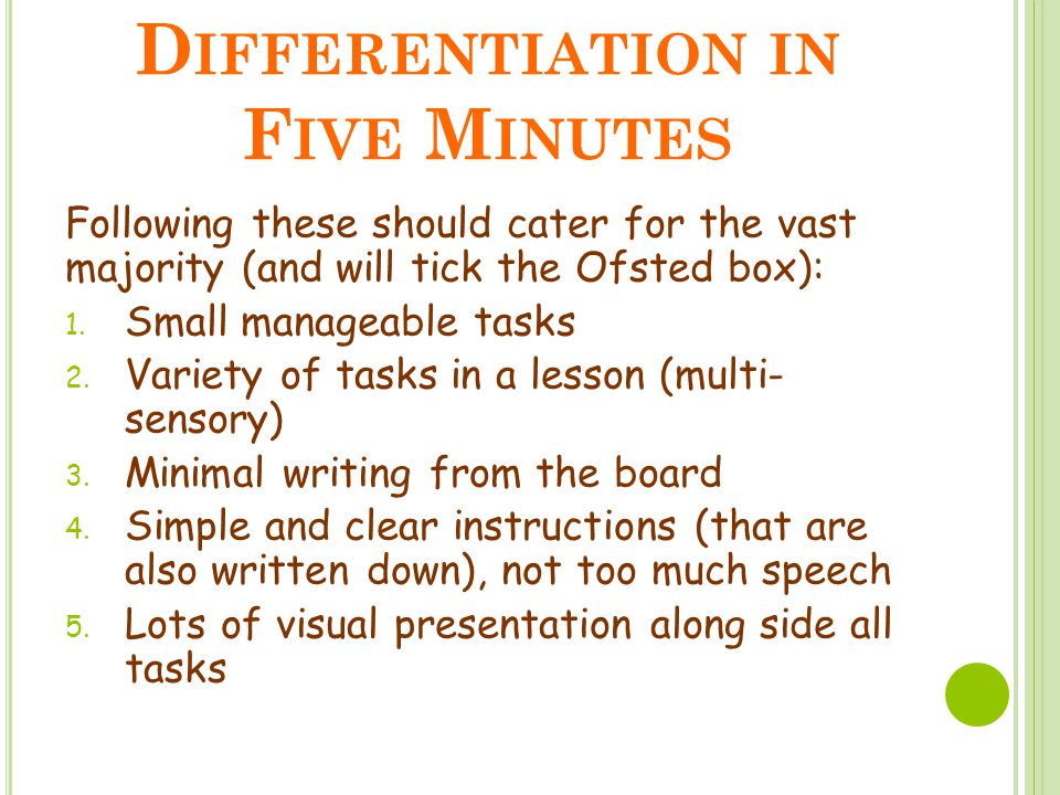 D IFFERENTIATION IN F IVE M INUTES Following these should cater for the vast majority (and will tick the Ofsted box):  Small manageable tasks  Variety of tasks in a lesson (multi- sensory)  Minimal writing from the board  Simple and clear instructions (that are also written down), not too much speech  Lots of visual presentation along side all tasks