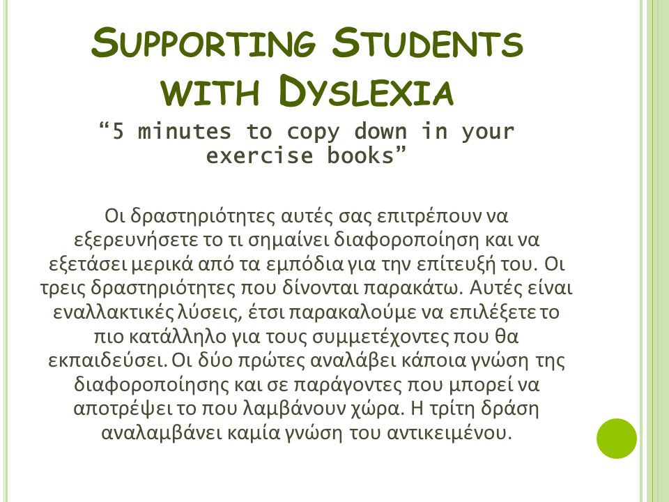 S UPPORTING S TUDENTS WITH D YSLEXIA 5 minutes to copy down in your exercise books Οι δραστηριότητες αυτές σας επιτρέπουν να εξερευνήσετε το τι σημαίνει διαφοροποίηση και να εξετάσει μερικά από τα εμπόδια για την επίτευξή του.