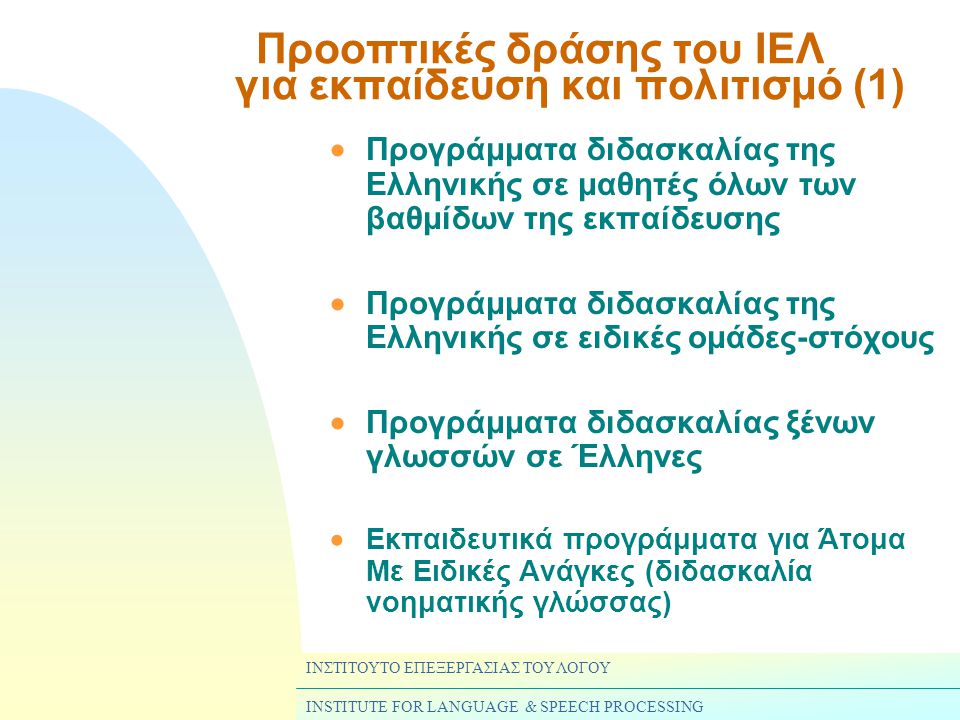 ΙΝΣΤΙΤΟΥΤΟ ΕΠΕΞΕΡΓΑΣΙΑΣ ΤΟΥ ΛΟΓΟΥ INSTITUTE FOR LANGUAGE & SPEECH PROCESSING Προοπτικές δράσης του ΙΕΛ για εκπαίδευση και πολιτισμό (1)  Προγράμματα διδασκαλίας της Ελληνικής σε μαθητές όλων των βαθμίδων της εκπαίδευσης  Προγράμματα διδασκαλίας της Ελληνικής σε ειδικές ομάδες-στόχους  Προγράμματα διδασκαλίας ξένων γλωσσών σε Έλληνες  Εκπαιδευτικά προγράμματα για Άτομα Με Ειδικές Ανάγκες (διδασκαλία νοηματικής γλώσσας)
