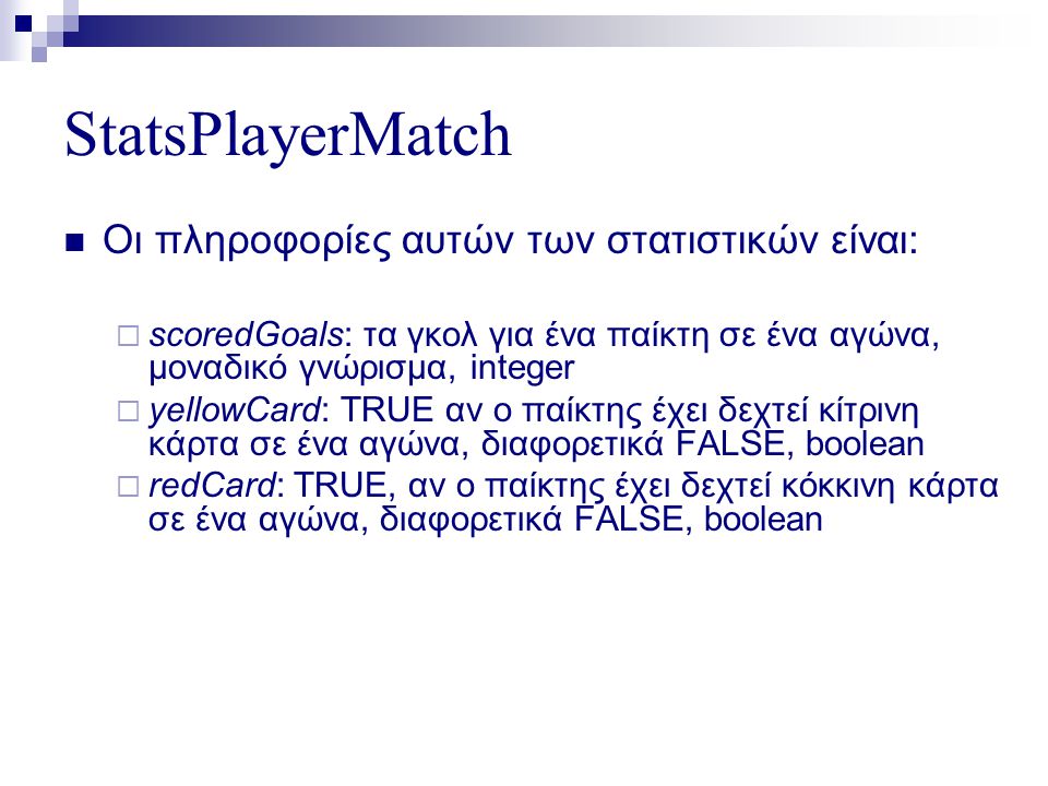 StatsPlayerMatch  Οι πληροφορίες αυτών των στατιστικών είναι:  scoredGoals: τα γκολ για ένα παίκτη σε ένα αγώνα, μοναδικό γνώρισμα, integer  yellowCard: TRUE αν ο παίκτης έχει δεχτεί κίτρινη κάρτα σε ένα αγώνα, διαφορετικά FALSE, boolean  redCard: TRUE, αν ο παίκτης έχει δεχτεί κόκκινη κάρτα σε ένα αγώνα, διαφορετικά FALSE, boolean