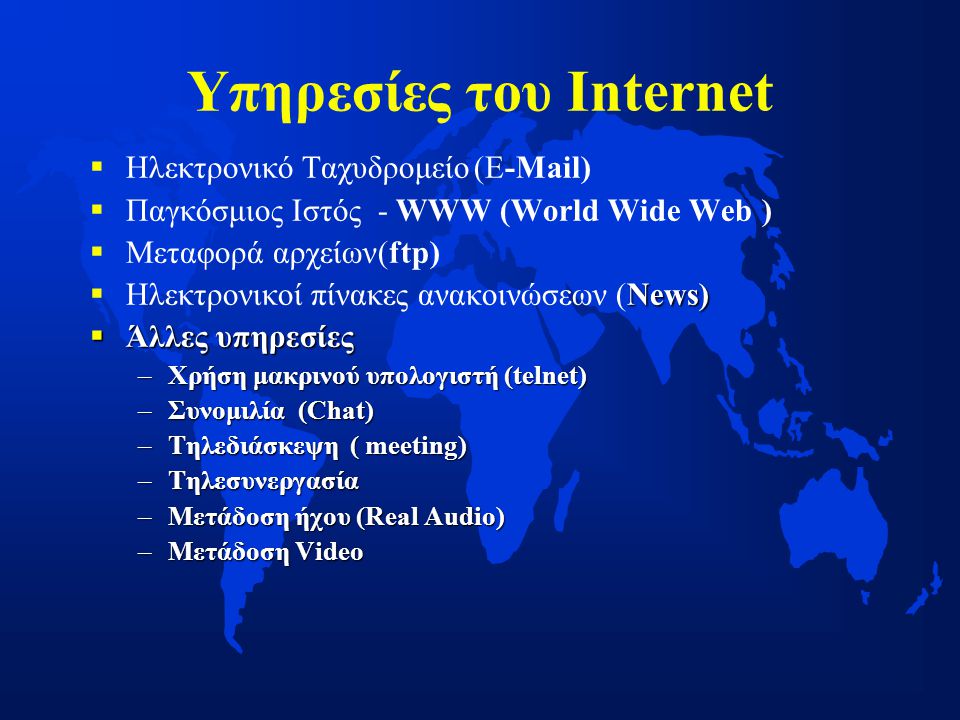 Υπηρεσίες του Internet   Ηλεκτρονικό Ταχυδρομείο(E-Μail)   Παγκόσμιος Ιστός - WWW (World Wide Web)   Μεταφορά αρχείων(ftp)  News)  Ηλεκτρονικοί πίνακες ανακοινώσεων (News)  Άλλες υπηρεσίες –Χρήση μακρινού υπολογιστή (telnet) –Συνομιλία (Chat) –Τηλεδιάσκεψη ( meeting) –Tηλεσυνεργασία –Μετάδοση ήχου (Real Audio) –Μετάδοση Video