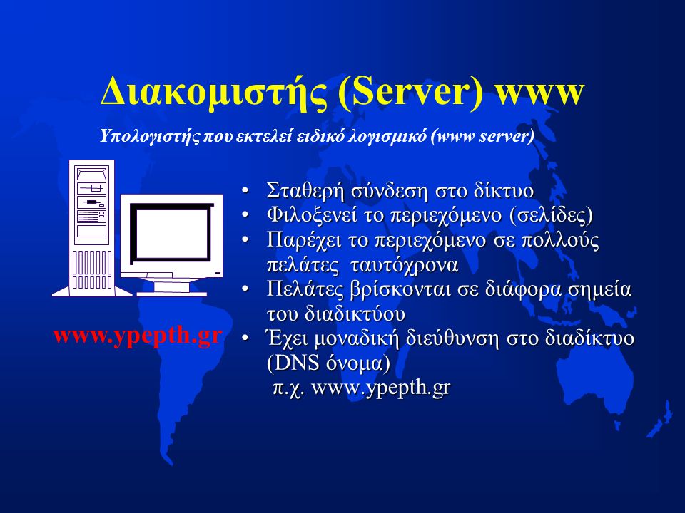 Διακομιστής (Server) www •Σταθερή σύνδεση στο δίκτυο •Φιλοξενεί το περιεχόμενο (σελίδες) •Παρέχει το περιεχόμενο σε πολλούς πελάτες ταυτόχρονα •Πελάτες βρίσκονται σε διάφορα σημεία του διαδικτύου •Έχει μοναδική διεύθυνση στο διαδίκτυο (DNS όνομα) π.χ.