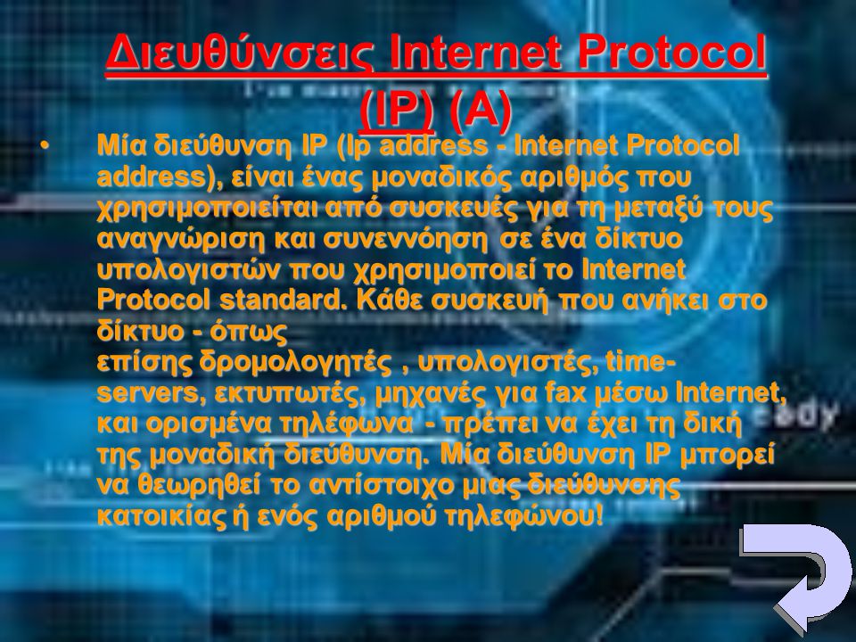 Διευθύνσεις Internet Protocol (IP) (A) •Μία διεύθυνση IP (Ip address - Internet Protocol address), είναι ένας μοναδικός αριθμός που χρησιμοποιείται από συσκευές για τη μεταξύ τους αναγνώριση και συνεννόηση σε ένα δίκτυο υπολογιστών που χρησιμοποιεί το Internet Protocol standard.