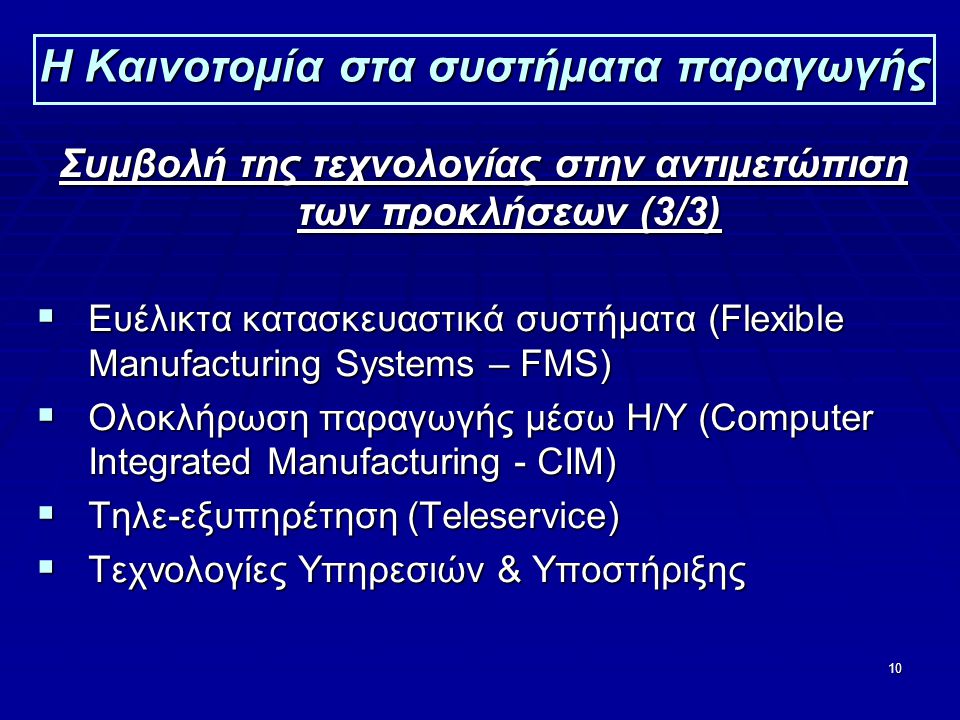 10 Η Καινοτομία στα συστήματα παραγωγής Συμβολή της τεχνολογίας στην αντιμετώπιση των προκλήσεων (3/3)  Ευέλικτα κατασκευαστικά συστήματα (Flexible Manufacturing Systems – FMS)  Ολοκλήρωση παραγωγής μέσω Η/Υ (Computer Integrated Manufacturing - CIM)  Τηλε-εξυπηρέτηση (Teleservice)  Τεχνολογίες Υπηρεσιών & Υποστήριξης