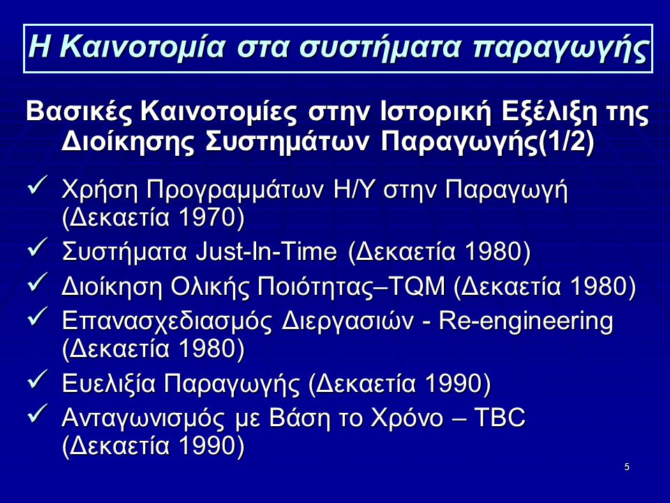 5 Η Καινοτομία στα συστήματα παραγωγής Βασικές Καινοτομίες στην Ιστορική Εξέλιξη της Διοίκησης Συστημάτων Παραγωγής(1/2)  Χρήση Προγραμμάτων Η/Υ στην Παραγωγή (Δεκαετία 1970)  Συστήματα Just-In-Time (Δεκαετία 1980)  Διοίκηση Ολικής Ποιότητας–TQM (Δεκαετία 1980)  Επανασχεδιασμός Διεργασιών - Re-engineering (Δεκαετία 1980)  Ευελιξία Παραγωγής (Δεκαετία 1990)  Ανταγωνισμός με Βάση το Χρόνο – TΒC (Δεκαετία 1990)
