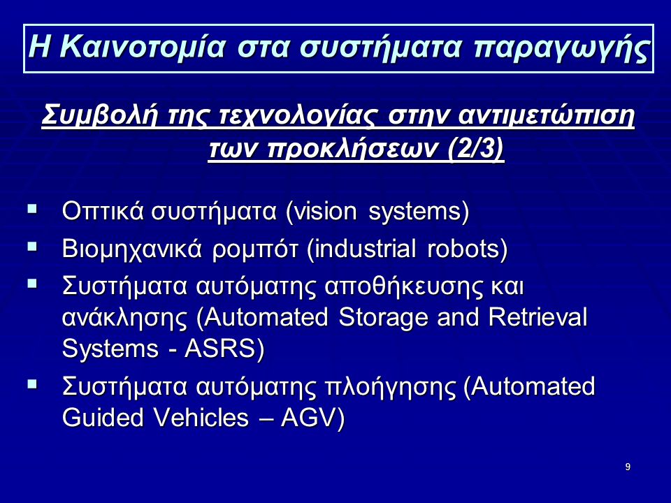 9 Η Καινοτομία στα συστήματα παραγωγής Συμβολή της τεχνολογίας στην αντιμετώπιση των προκλήσεων (2/3)  Οπτικά συστήματα (vision systems)  Βιομηχανικά ρομπότ (industrial robots)  Συστήματα αυτόματης αποθήκευσης και ανάκλησης (Automated Storage and Retrieval Systems - ASRS)  Συστήματα αυτόματης πλοήγησης (Automated Guided Vehicles – AGV)