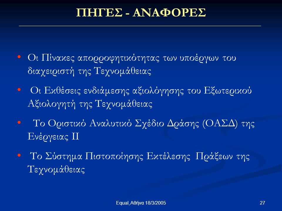27Equal, Αθήνα 18/3/2005 • • Οι Πίνακες απορροφητικότητας των υποέργων του διαχειριστή της Τεχνομάθειας • • Οι Εκθέσεις ενδιάμεσης αξιολόγησης του Εξωτερικού Αξιολογητή της Τεχνομάθειας • • Το Οριστικό Αναλυτικό Σχέδιο Δράσης (ΟΑΣΔ) της Ενέργειας II • • Το Σύστημα Πιστοποίησης Εκτέλεσης Πράξεων της Τεχνομάθειας ΠΗΓΕΣ - ΑΝΑΦΟΡΕΣ