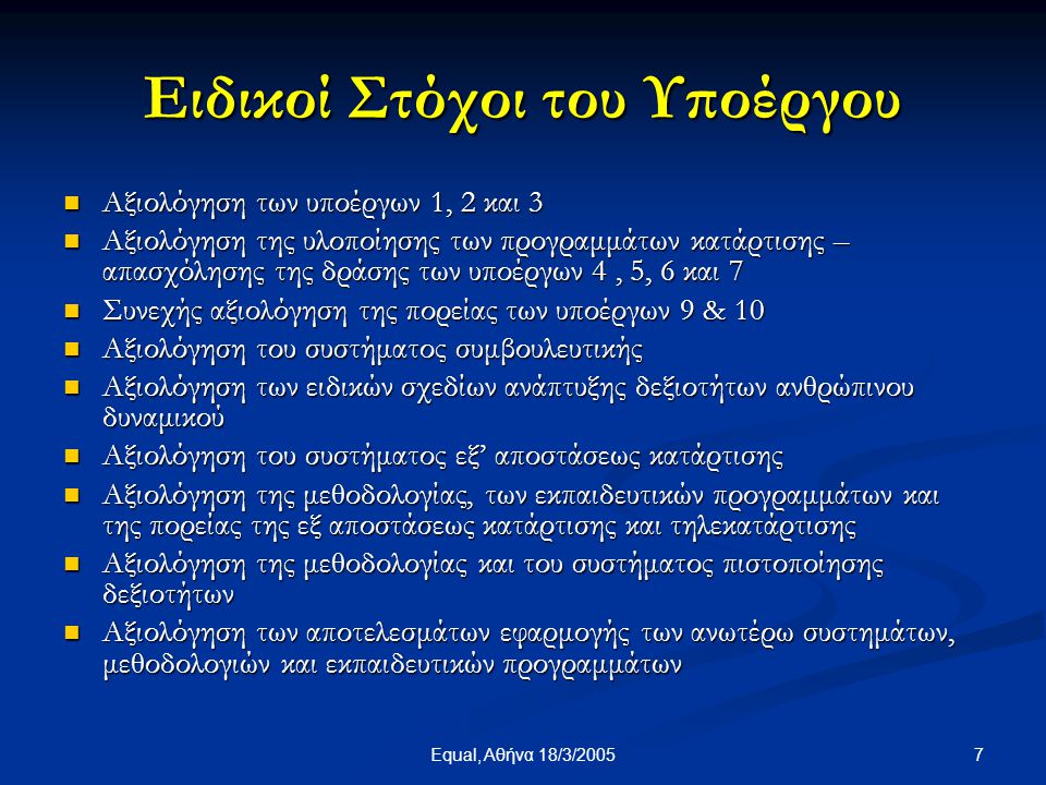 7Equal, Αθήνα 18/3/2005 Ειδικοί Στόχοι του Υποέργου  Αξιολόγηση των υποέργων 1, 2 και 3  Αξιολόγηση της υλοποίησης των προγραμμάτων κατάρτισης – απασχόλησης της δράσης των υποέργων 4, 5, 6 και 7  Συνεχής αξιολόγηση της πορείας των υποέργων 9 & 10  Αξιολόγηση του συστήματος συμβουλευτικής  Αξιολόγηση των ειδικών σχεδίων ανάπτυξης δεξιοτήτων ανθρώπινου δυναμικού  Αξιολόγηση του συστήματος εξ’ αποστάσεως κατάρτισης  Αξιολόγηση της μεθοδολογίας, των εκπαιδευτικών προγραμμάτων και της πορείας της εξ αποστάσεως κατάρτισης και τηλεκατάρτισης  Αξιολόγηση της μεθοδολογίας και του συστήματος πιστοποίησης δεξιοτήτων  Αξιολόγηση των αποτελεσμάτων εφαρμογής των ανωτέρω συστημάτων, μεθοδολογιών και εκπαιδευτικών προγραμμάτων