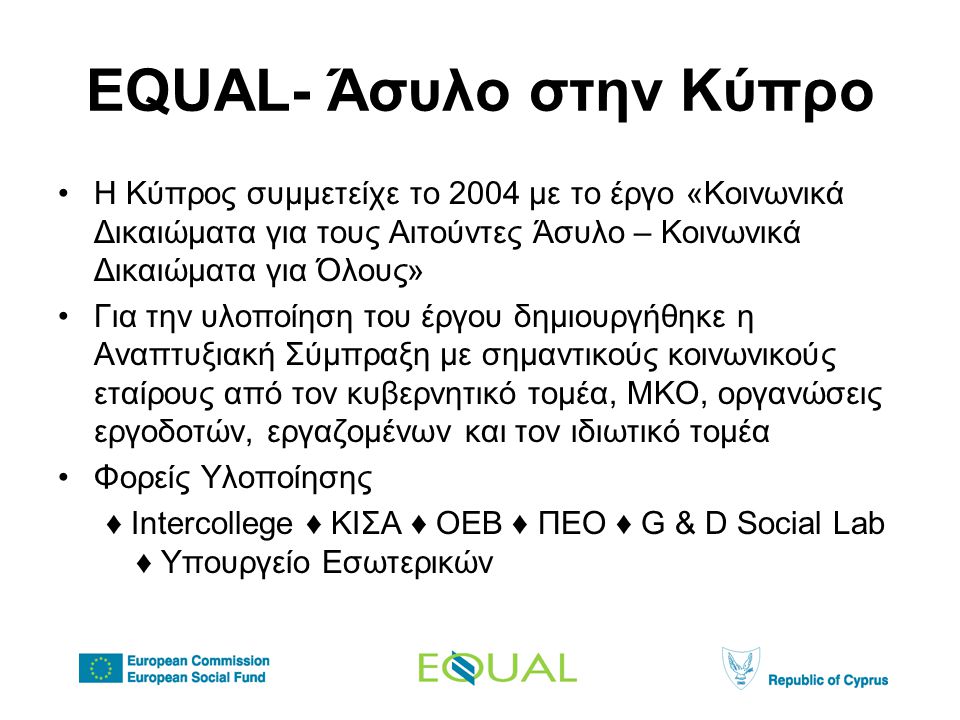 EQUAL- Άσυλο στην Κύπρο •Η Κύπρος συμμετείχε το 2004 με το έργο «Κοινωνικά Δικαιώματα για τους Αιτούντες Άσυλο – Κοινωνικά Δικαιώματα για Όλους» •Για την υλοποίηση του έργου δημιουργήθηκε η Αναπτυξιακή Σύμπραξη με σημαντικούς κοινωνικούς εταίρους από τον κυβερνητικό τομέα, ΜΚΟ, οργανώσεις εργοδοτών, εργαζομένων και τον ιδιωτικό τομέα •Φορείς Υλοποίησης ♦ Intercollege ♦ KIΣΑ ♦ ΟΕΒ ♦ ΠΕΟ ♦ G & D Social Lab ♦ Υπουργείο Εσωτερικών