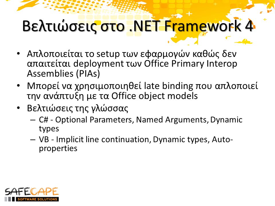Βελτιώσεις στο.NET Framework 4 • Απλοποιείται το setup των εφαρμογών καθώς δεν απαιτείται deployment των Office Primary Interop Assemblies (PIAs) • Μπορεί να χρησιμοποιηθεί late binding που απλοποιεί την ανάπτυξη με τα Office object models • Βελτιώσεις της γλώσσας – C# - Optional Parameters, Named Arguments, Dynamic types – VB - Implicit line continuation, Dynamic types, Auto- properties