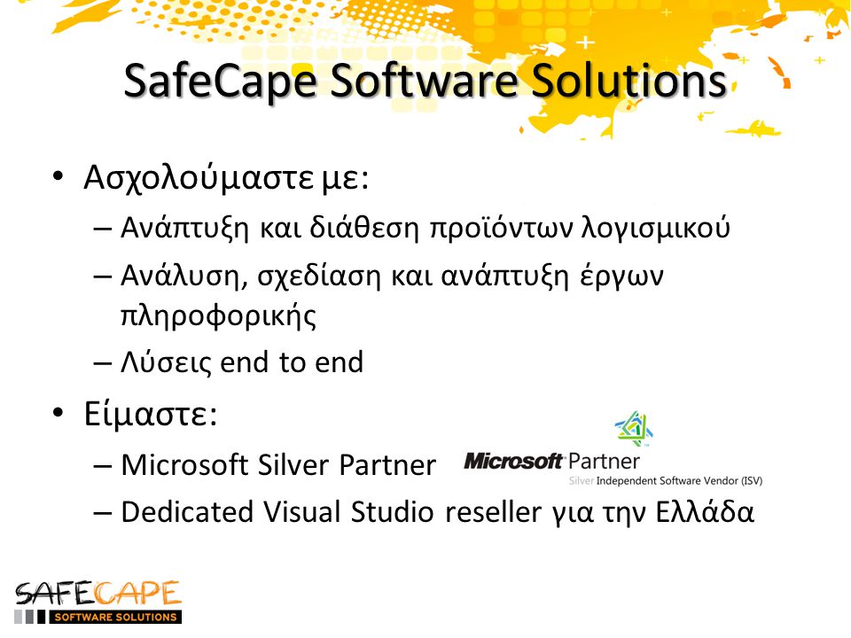 SafeCape Software Solutions • Ασχολούμαστε με: – Ανάπτυξη και διάθεση προϊόντων λογισμικού – Ανάλυση, σχεδίαση και ανάπτυξη έργων πληροφορικής – Λύσεις end to end • Είμαστε: – Microsoft Silver Partner – Dedicated Visual Studio reseller για την Ελλάδα