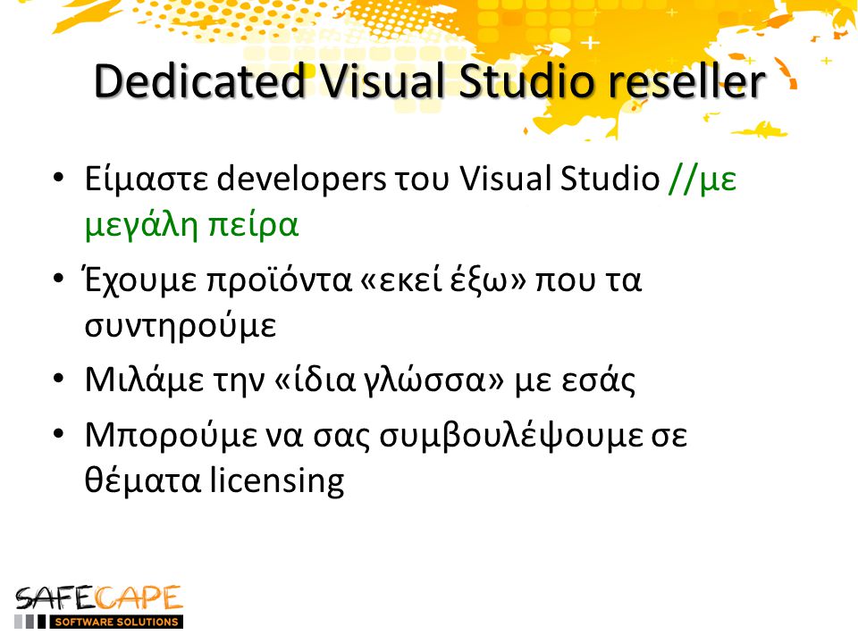 Dedicated Visual Studio reseller • Είμαστε developers του Visual Studio //με μεγάλη πείρα • Έχουμε προϊόντα «εκεί έξω» που τα συντηρούμε • Μιλάμε την «ίδια γλώσσα» με εσάς • Μπορούμε να σας συμβουλέψουμε σε θέματα licensing