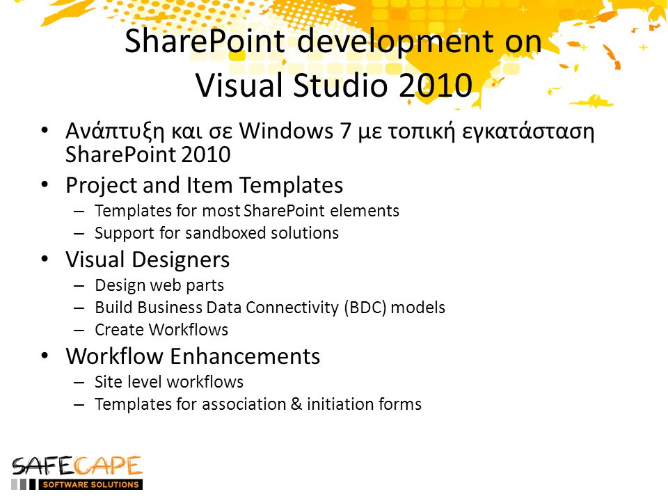 SharePoint development on Visual Studio 2010 • Ανάπτυξη και σε Windows 7 με τοπική εγκατάσταση SharePoint 2010 • Project and Item Templates – Templates for most SharePoint elements – Support for sandboxed solutions • Visual Designers – Design web parts – Build Business Data Connectivity (BDC) models – Create Workflows • Workflow Enhancements – Site level workflows – Templates for association & initiation forms