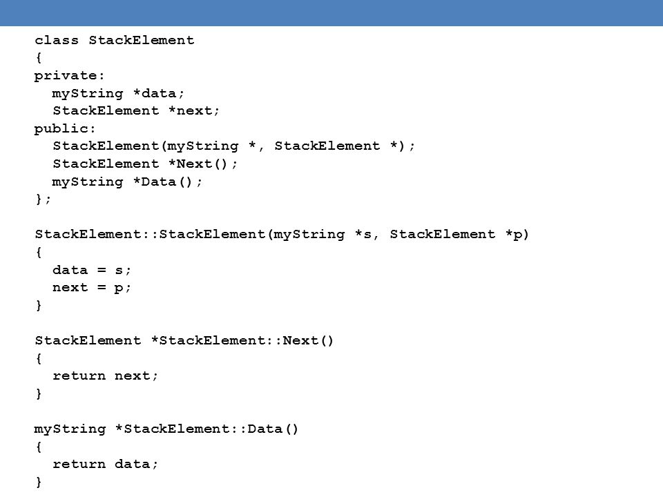 class StackElement { private: myString *data; StackElement *next; public: StackElement(myString *, StackElement *); StackElement *Next(); myString *Data(); }; StackElement::StackElement(myString *s, StackElement *p) { data = s; next = p; } StackElement *StackElement::Next() { return next; } myString *StackElement::Data() { return data; }