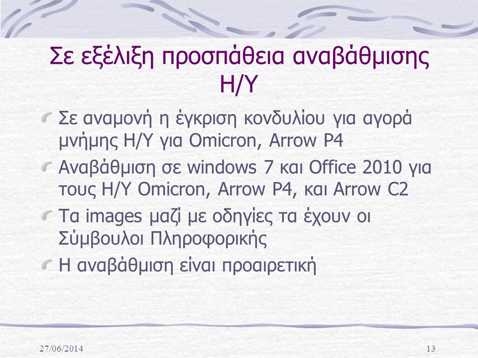 27/06/ Σε εξέλιξη προσπάθεια αναβάθμισης Η/Υ Σε αναμονή η έγκριση κονδυλίου για αγορά μνήμης Η/Υ για Omicron, Arrow P4 Αναβάθμιση σε windows 7 και Office 2010 για τους Η/Υ Omicron, Arrow P4, και Arrow C2 Τα images μαζί με οδηγίες τα έχουν οι Σύμβουλοι Πληροφορικής Η αναβάθμιση είναι προαιρετική