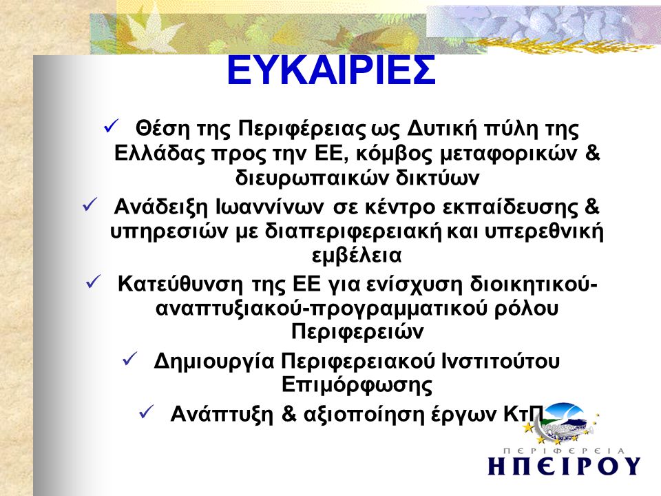  Θέση της Περιφέρειας ως Δυτική πύλη της Ελλάδας προς την ΕΕ, κόμβος μεταφορικών & διευρωπαικών δικτύων  Ανάδειξη Ιωαννίνων σε κέντρο εκπαίδευσης & υπηρεσιών με διαπεριφερειακή και υπερεθνική εμβέλεια  Κατεύθυνση της ΕΕ για ενίσχυση διοικητικού- αναπτυξιακού-προγραμματικού ρόλου Περιφερειών  Δημιουργία Περιφερειακού Ινστιτούτου Επιμόρφωσης  Ανάπτυξη & αξιοποίηση έργων ΚτΠ ΕΥΚΑΙΡΙΕΣ