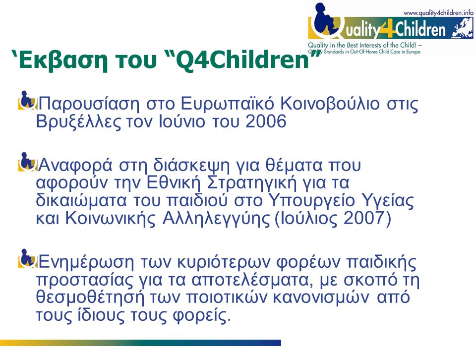 ‘Εκβαση του Q4Children Παρουσίαση στο Ευρωπαϊκό Κοινοβούλιο στις Βρυξέλλες τον Ιούνιο του 2006 Αναφορά στη διάσκεψη για θέματα που αφορούν την Εθνική Στρατηγική για τα δικαιώματα του παιδιού στο Υπουργείο Υγείας και Κοινωνικής Αλληλεγγύης (Ιούλιος 2007) Ενημέρωση των κυριότερων φορέων παιδικής προστασίας για τα αποτελέσματα, με σκοπό τη θεσμοθέτησή των ποιοτικών κανονισμών από τους ίδιους τους φορείς.