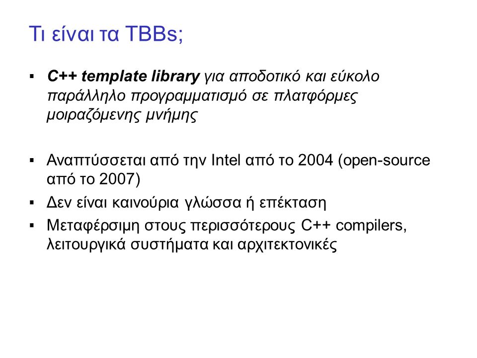 Τι είναι τα TBBs;  C++ template library για αποδοτικό και εύκολο παράλληλο προγραμματισμό σε πλατφόρμες μοιραζόμενης μνήμης  Αναπτύσσεται από την Intel από το 2004 (open-source από το 2007)  Δεν είναι καινούρια γλώσσα ή επέκταση  Μεταφέρσιμη στους περισσότερους C++ compilers, λειτουργικά συστήματα και αρχιτεκτονικές