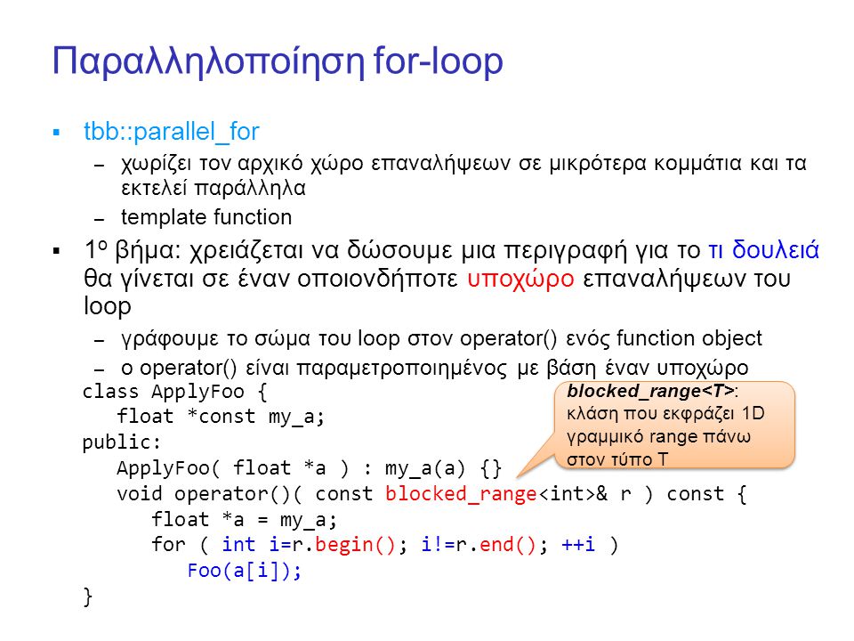 Παραλληλοποίηση for-loop  tbb::parallel_for – χωρίζει τον αρχικό χώρο επαναλήψεων σε μικρότερα κομμάτια και τα εκτελεί παράλληλα – template function  1 ο βήμα: χρειάζεται να δώσουμε μια περιγραφή για το τι δουλειά θα γίνεται σε έναν οποιονδήποτε υποχώρο επαναλήψεων του loop – γράφουμε το σώμα του loop στον operator() ενός function object – ο operator() είναι παραμετροποιημένος με βάση έναν υποχώρο class ApplyFoo { float *const my_a; public: ApplyFoo( float *a ) : my_a(a) {} void operator()( const blocked_range & r ) const { float *a = my_a; for ( int i=r.begin(); i!=r.end(); ++i ) Foo(a[i]); } blocked_range : κλάση που εκφράζει 1D γραμμικό range πάνω στον τύπο Τ