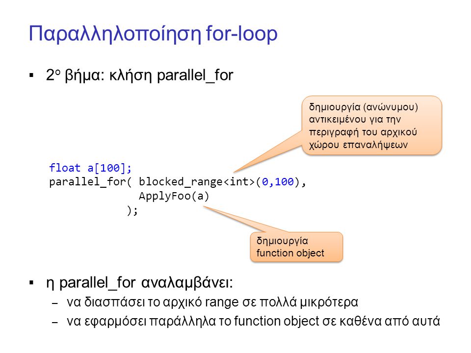 Παραλληλοποίηση for-loop  2 ο βήμα: κλήση parallel_for  η parallel_for αναλαμβάνει: – να διασπάσει το αρχικό range σε πολλά μικρότερα – να εφαρμόσει παράλληλα το function object σε καθένα από αυτά float a[100]; parallel_for( blocked_range (0,100), ApplyFoo(a) ); δημιουργία (ανώνυμου) αντικειμένου για την περιγραφή του αρχικού χώρου επαναλήψεων δημιουργία function object