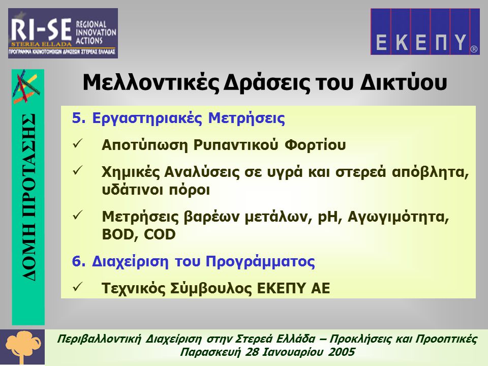 Περιβαλλοντική Διαχείριση στην Στερεά Ελλάδα – Προκλήσεις και Προοπτικές Παρασκευή 28 Ιανουαρίου Εργαστηριακές Μετρήσεις  Αποτύπωση Ρυπαντικού Φορτίου  Χημικές Αναλύσεις σε υγρά και στερεά απόβλητα, υδάτινοι πόροι  Μετρήσεις βαρέων μετάλων, pH, Αγωγιμότητα, BOD, COD 6.Διαχείριση του Προγράμματος  Τεχνικός Σύμβουλος ΕΚΕΠΥ ΑΕ Μελλοντικές Δράσεις του Δικτύου ΔΟΜΗ ΠΡΟΤΑΣΗΣ