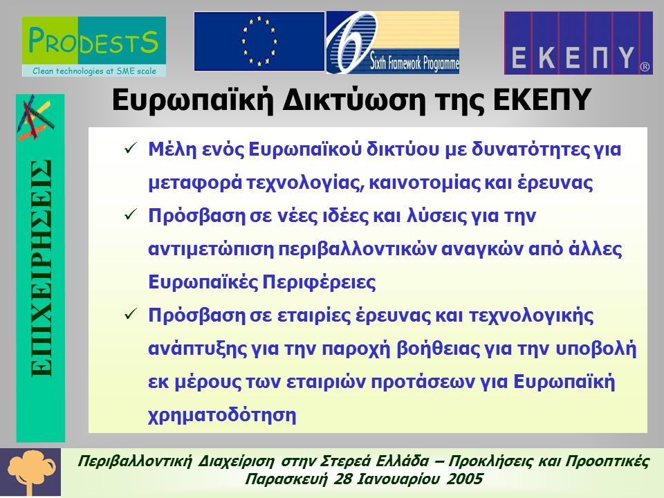 Περιβαλλοντική Διαχείριση στην Στερεά Ελλάδα – Προκλήσεις και Προοπτικές Παρασκευή 28 Ιανουαρίου 2005 Ευρωπαϊκή Δικτύωση της ΕΚΕΠΥ  Μέλη ενός Ευρωπαϊκού δικτύου με δυνατότητες για μεταφορά τεχνολογίας, καινοτομίας και έρευνας  Πρόσβαση σε νέες ιδέες και λύσεις για την αντιμετώπιση περιβαλλοντικών αναγκών από άλλες Ευρωπαϊκές Περιφέρειες  Πρόσβαση σε εταιρίες έρευνας και τεχνολογικής ανάπτυξης για την παροχή βοήθειας για την υποβολή εκ μέρους των εταιριών προτάσεων για Ευρωπαϊκή χρηματοδότηση ΕΠΙΧΕΙΡΗΣΕΙΣ
