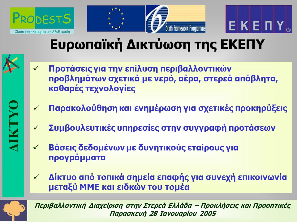 Περιβαλλοντική Διαχείριση στην Στερεά Ελλάδα – Προκλήσεις και Προοπτικές Παρασκευή 28 Ιανουαρίου 2005 Ευρωπαϊκή Δικτύωση της ΕΚΕΠΥ  Προτάσεις για την επίλυση περιβαλλοντικών προβλημάτων σχετικά με νερό, αέρα, στερεά απόβλητα, καθαρές τεχνολογίες  Παρακολούθηση και ενημέρωση για σχετικές προκηρύξεις  Συμβουλευτικές υπηρεσίες στην συγγραφή προτάσεων  Βάσεις δεδομένων με δυνητικούς εταίρους για προγράμματα  Δίκτυο από τοπικά σημεία επαφής για συνεχή επικοινωνία μεταξύ ΜΜΕ και ειδκών του τομέα ΔΙΚΤΥΟ
