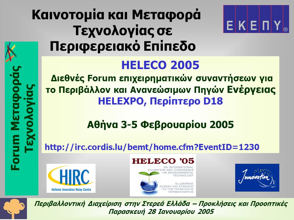 Περιβαλλοντική Διαχείριση στην Στερεά Ελλάδα – Προκλήσεις και Προοπτικές Παρασκευή 28 Ιανουαρίου 2005 HELECO 2005 Διεθνές Forum επιχειρηματικών συναντήσεων για το Περιβάλλον και Ανανεώσιμων Πηγών Ενέργειας HELEXPO, Περίπτερο D18 Αθήνα 3-5 Φεβρουαρίου EventID=1230 Καινοτομία και Μεταφορά Τεχνολογίας σε Περιφερειακό Επίπεδο Forum Μεταφοράς Τεχνολογίας
