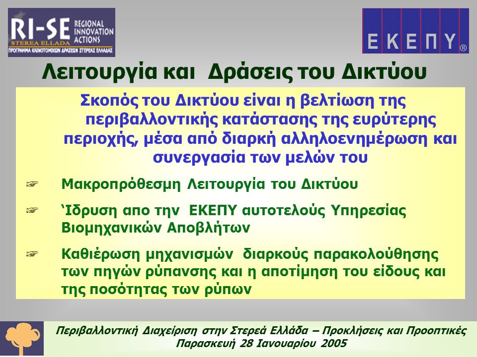Περιβαλλοντική Διαχείριση στην Στερεά Ελλάδα – Προκλήσεις και Προοπτικές Παρασκευή 28 Ιανουαρίου 2005 Λειτουργία και Δράσεις του Δικτύου Σκοπός του Δικτύου είναι η βελτίωση της περιβαλλοντικής κατάστασης της ευρύτερης περιοχής, μέσα από διαρκή αλληλοενημέρωση και συνεργασία των μελών του ☞ Μακροπρόθεσμη Λειτουργία του Δικτύου ☞ ‘Ιδρυση απο την ΕΚΕΠΥ αυτοτελούς Υπηρεσίας Βιομηχανικών Αποβλήτων ☞ Καθιέρωση μηχανισμών διαρκούς παρακολούθησης των πηγών ρύπανσης και η αποτίμηση του είδους και της ποσότητας των ρύπων