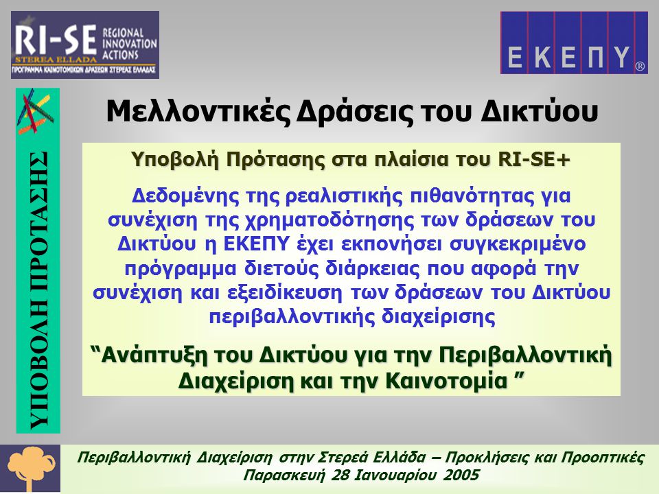 Περιβαλλοντική Διαχείριση στην Στερεά Ελλάδα – Προκλήσεις και Προοπτικές Παρασκευή 28 Ιανουαρίου 2005 Υποβολή Πρότασης στα πλαίσια του RI-SE+ Δεδομένης της ρεαλιστικής πιθανότητας για συνέχιση της χρηματοδότησης των δράσεων του Δικτύου η ΕΚΕΠΥ έχει εκπονήσει συγκεκριμένο πρόγραμμα διετούς διάρκειας που αφορά την συνέχιση και εξειδίκευση των δράσεων του Δικτύου περιβαλλοντικής διαχείρισης Ανάπτυξη του Δικτύου για την Περιβαλλοντική Διαχείριση και την Καινοτομία Μελλοντικές Δράσεις του Δικτύου ΥΠΟΒΟΛΗ ΠΡΟΤΑΣΗΣ